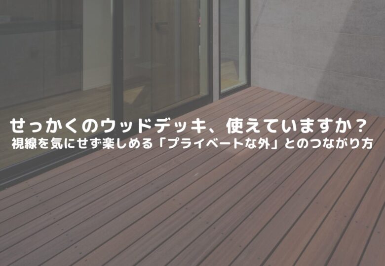 せっかくのウッドデッキ、使えていますか？  視線を気にせず楽しめる「プライベートな外」とのつながり方